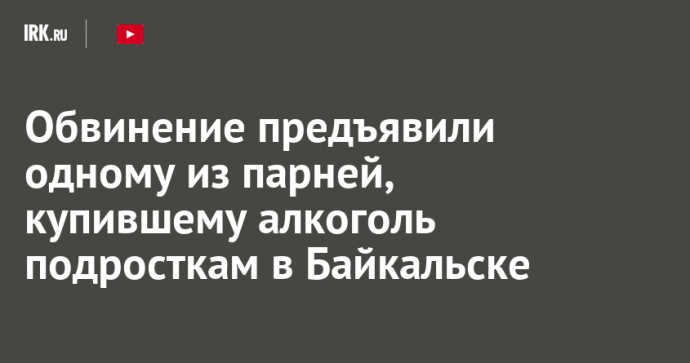 Обвинение предъявили одному из парней, купившему алкоголь подросткам в Байкальске