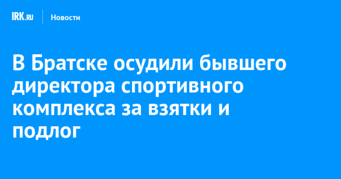В Братске осудили бывшего директора спортивного комплекса за взятки и подлог В Братске осудили бывшего директора спортивного комплекса за взятки и подлог