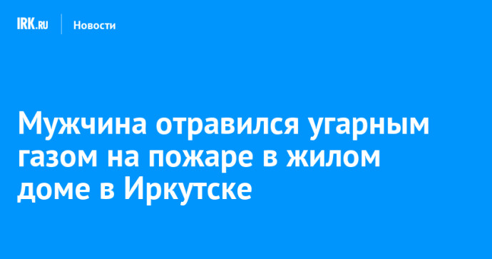 Мужчина отравился угарным газом на пожаре в жилом доме в Иркутске