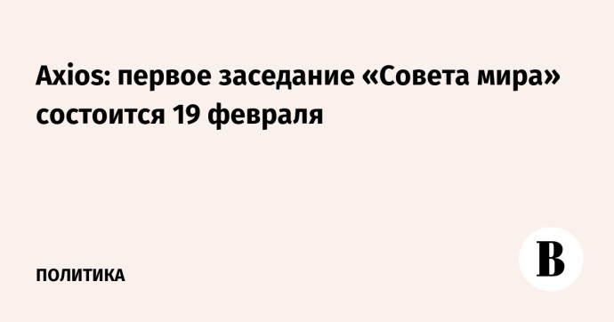 Axios: первое заседание «Совета мира» состоится 19 февраля Axios: первое заседание «Совета мира» состоится 19 февраля