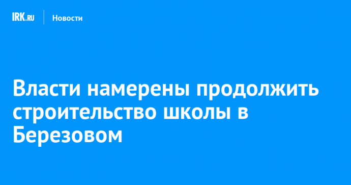 Власти намерены продолжить строительство школы в Березовом
