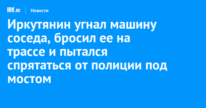 Иркутянин угнал машину соседа, бросил ее на трассе и пытался спрятаться от полиции под мостом