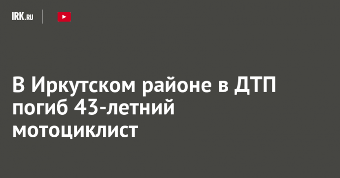 В Иркутском районе в ДТП погиб 43-летний мотоциклист