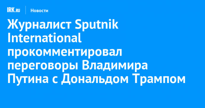 Журналист Sputnik International прокомментировал переговоры Владимира Путина с Дональдом Трампом