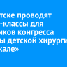 В Иркутске проводят мастер-классы для участников конгресса «Звезды детской хирургии на Байкале»