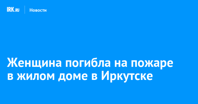 Женщина погибла на пожаре в жилом доме в Иркутске