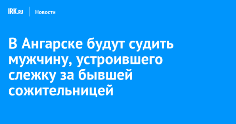 В Ангарске будут судить мужчину, устроившего слежку за бывшей сожительницей