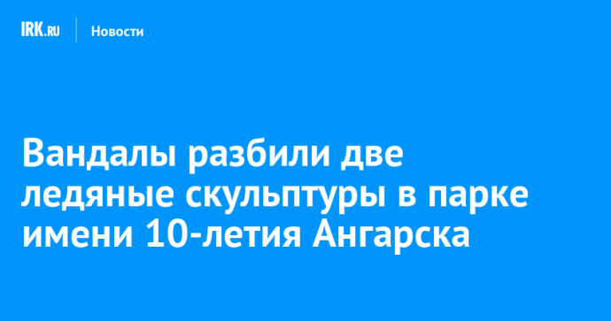 Вандалы разбили две ледяные скульптуры в парке имени 10-летия Ангарска