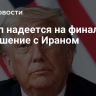 Трамп надеется на финальное соглашение с Ираном