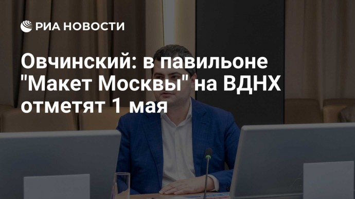 Овчинский: в павильоне "Макет Москвы" на ВДНХ отметят 1 мая