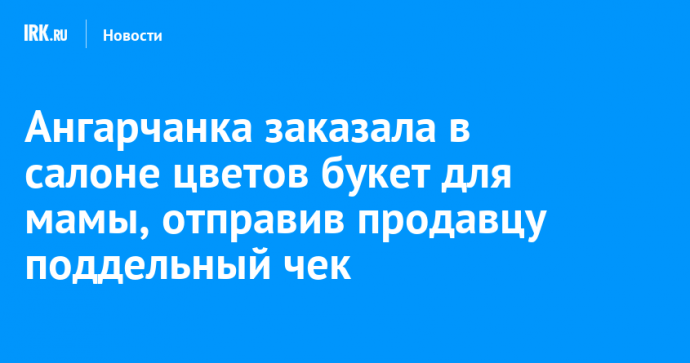 Ангарчанка заказала в салоне цветов букет для мамы, отправив продавцу поддельный чек