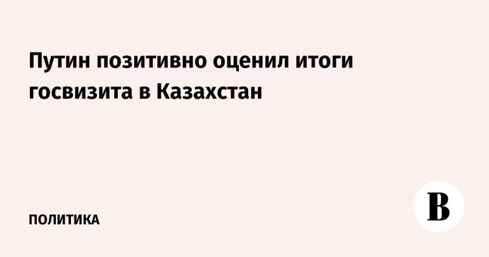 Путин позитивно оценил итоги госвизита в Казахстан Путин позитивно оценил итоги госвизита в Казахстан
