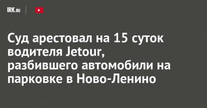 Суд арестовал на 15 суток водителя Jetour, разбившего автомобили на парковке в Ново-Ленино