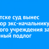 В Иркутске суд вынес приговор экс-начальнику казенного учреждения за служебный подлог
