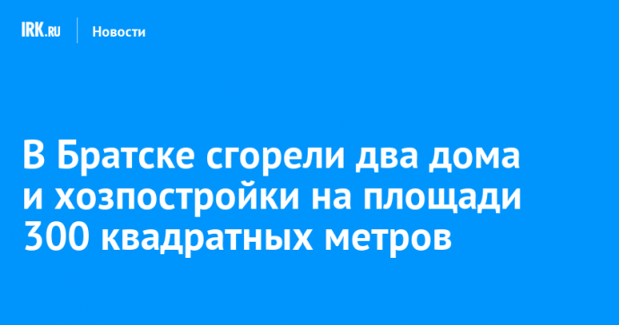 В Братске сгорели два дома и хозпостройки на площади 300 квадратных метров