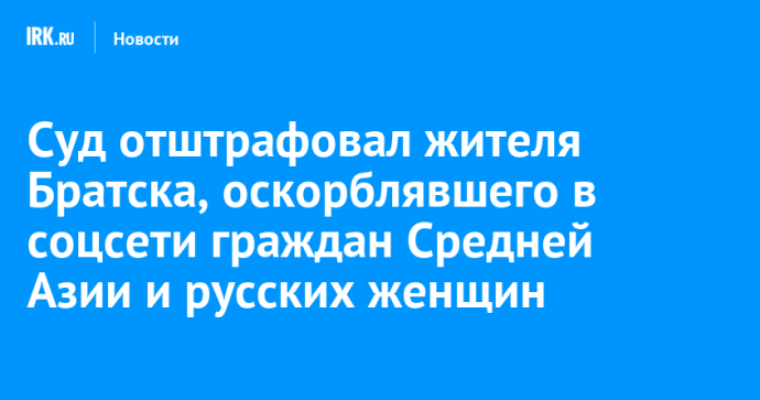 Суд отштрафовал жителя Братска, оскорблявшего в соцсети граждан Средней Азии и русских женщин