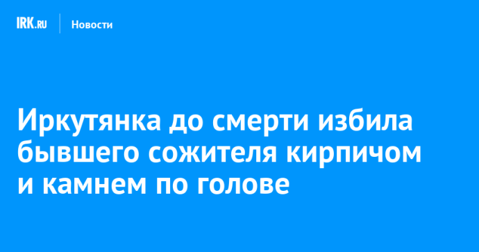 Иркутянка до смерти избила бывшего сожителя кирпичом и камнем по голове