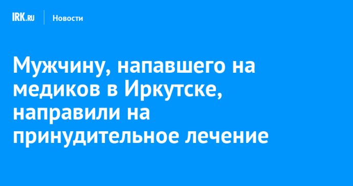 Мужчину, напавшего на медиков в Иркутске, направили на принудительное лечение