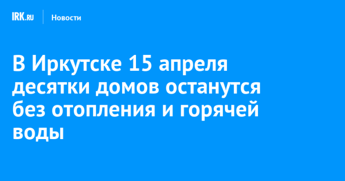 В Иркутске 15 апреля десятки домов останутся без отопления и горячей воды