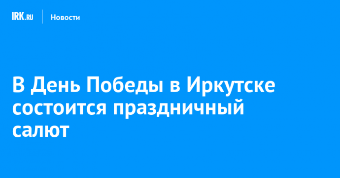 В День Победы в Иркутске состоится праздничный салют