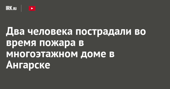 Два человека пострадали во время пожара в многоэтажном доме в Ангарске