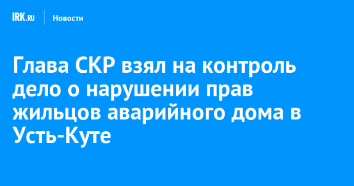 Глава СКР взял на контроль дело о нарушении прав жильцов аварийного дома в Усть-Куте