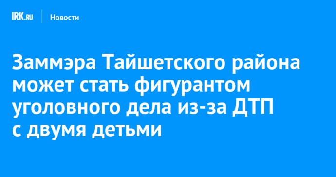 Заммэра Тайшетского района может стать фигурантом уголовного дела из-за ДТП с двумя детьми