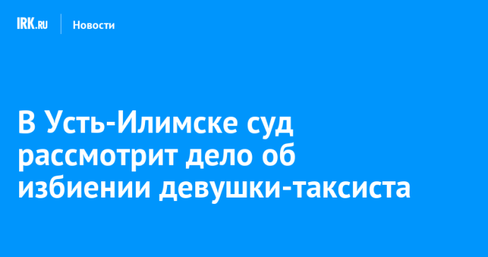 В Усть-Илимске суд рассмотрит дело об избиении девушки-таксиста
