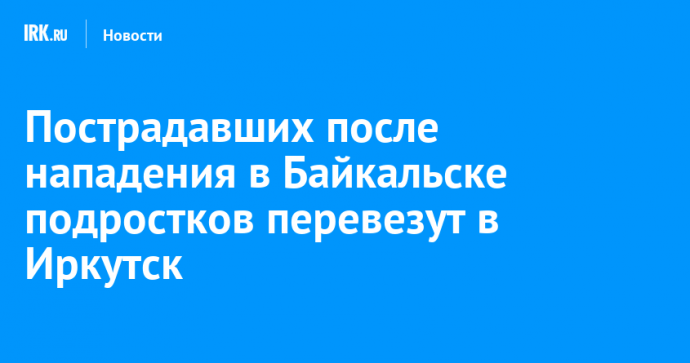 Пострадавших после нападения в Байкальске подростков перевезут в Иркутск