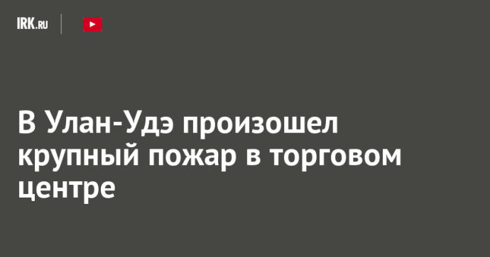 В Улан-Удэ произошел крупный пожар в торговом центре
