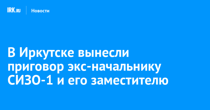 В Иркутске вынесли приговор экс-начальнику СИЗО-1 и его заместителю В Иркутске вынесли приговор экс-начальнику СИЗО-1 и его заместителю