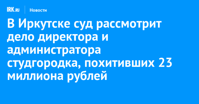 В Иркутске суд рассмотрит дело директора и администратора студгородка, похитивших 23 миллиона рублей