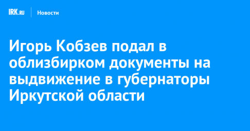 Игорь Кобзев подал в облизбирком документы на выдвижение в губернаторы Иркутской области
