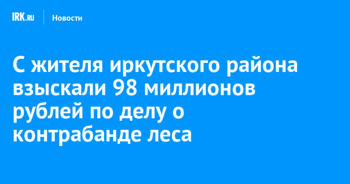 С жителя Иркутского района взыскали 98 миллионов рублей по делу о контрабанде леса