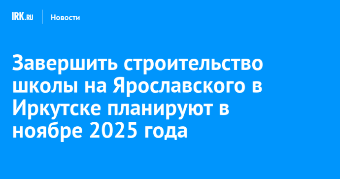 Завершить строительство школы на Ярославского в Иркутске планируют в ноябре 2025 года