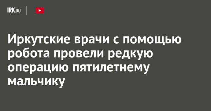 Иркутские врачи с помощью робота провели редкую операцию пятилетнему мальчику