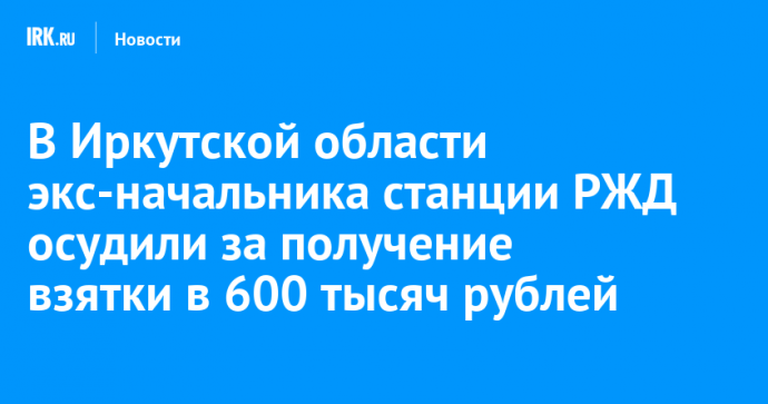 В Иркутской области экс-начальника станции РЖД осудили за получение взятки в 600 тысяч рублей