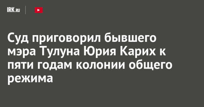 Суд приговорил бывшего мэра Тулуна Юрия Карих к пяти годам колонии общего режима