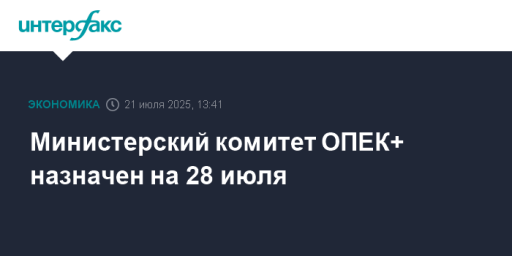 Министерский комитет ОПЕК+ назначен на 28 июля