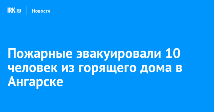 Пожарные эвакуировали 10 человек из горящего дома в Ангарске