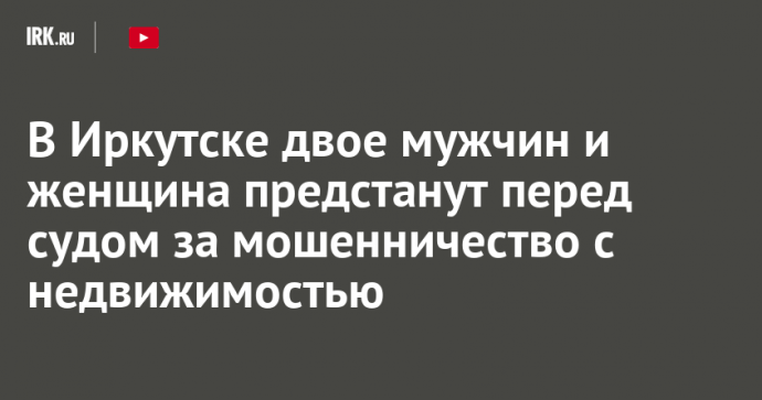 В Иркутске двое мужчин и женщина предстанут перед судом за мошенничество с недвижимостью