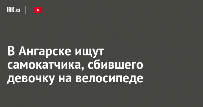 В Ангарске ищут самокатчика, сбившего девочку на велосипеде