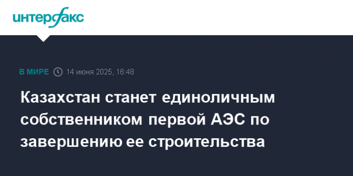 Казахстан станет единоличным собственником первой АЭС по завершению ее строительства