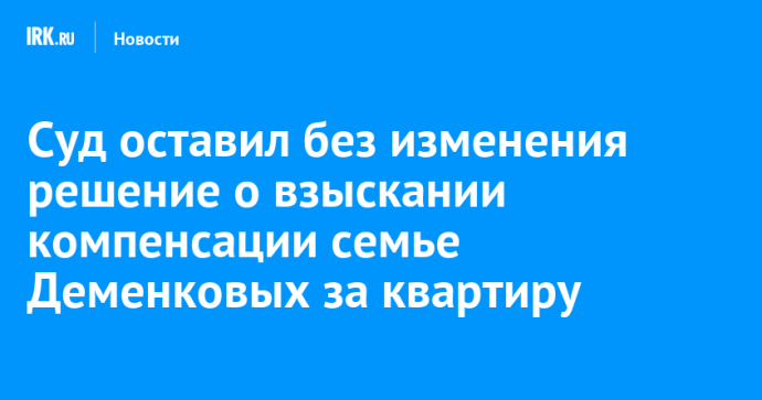 Суд оставил без изменения решение о взыскании компенсации семье Деменковых за квартиру Суд оставил без изменения решение о взыскании компенсации семье Деменковых за квартиру