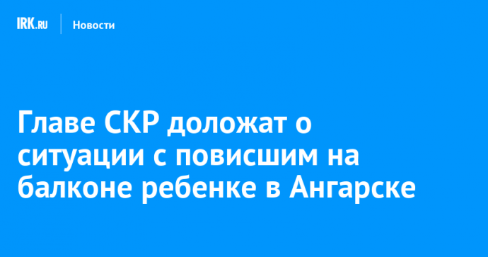 Главе СКР доложат о ситуации с повисшим на балконе ребенке в Ангарске