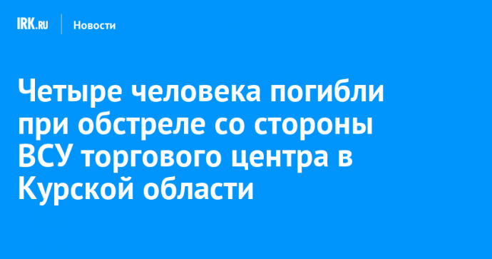 Четыре человека погибли при обстреле со стороны ВСУ торгового центра в Курской области