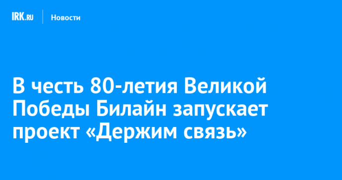 В честь 80-летия Великой Победы Билайн запускает проект «Держим связь»