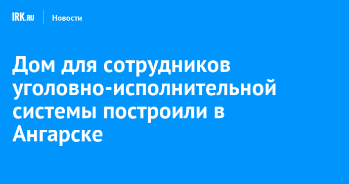 Дом для сотрудников уголовно-исполнительной системы построили в Ангарске