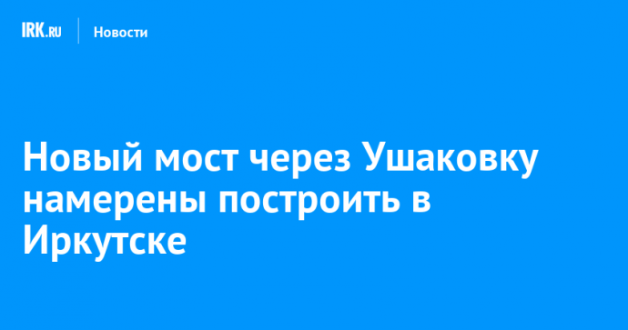 Новый мост через Ушаковку намерены построить в Иркутске