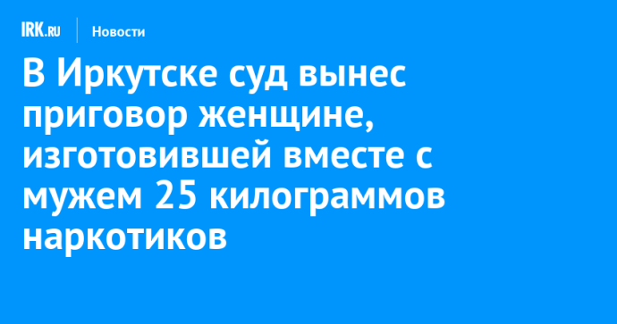 В Иркутске суд вынес приговор женщине, изготовившей вместе с мужем 25 килограммов наркотиков